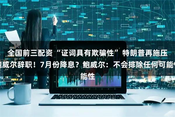 全国前三配资 “证词具有欺骗性” 特朗普再施压鲍威尔辞职！7月份降息？鲍威尔：不会排除任何可能性