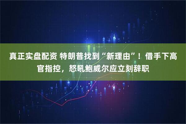 真正实盘配资 特朗普找到“新理由”！借手下高官指控，怒吼鲍威尔应立刻辞职