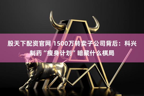 股天下配资官网 1500万转卖子公司背后：科兴制药“瘦身计划”暗藏什么棋局
