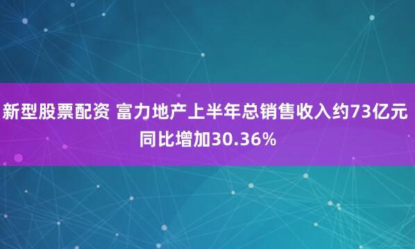 新型股票配资 富力地产上半年总销售收入约73亿元 同比增加30.36%