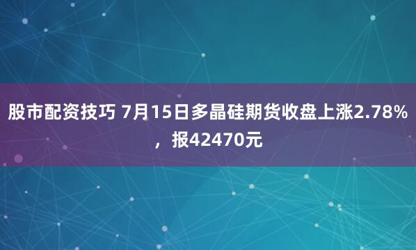 股市配资技巧 7月15日多晶硅期货收盘上涨2.78%，报42470元