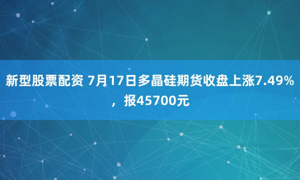 新型股票配资 7月17日多晶硅期货收盘上涨7.49%，报45700元