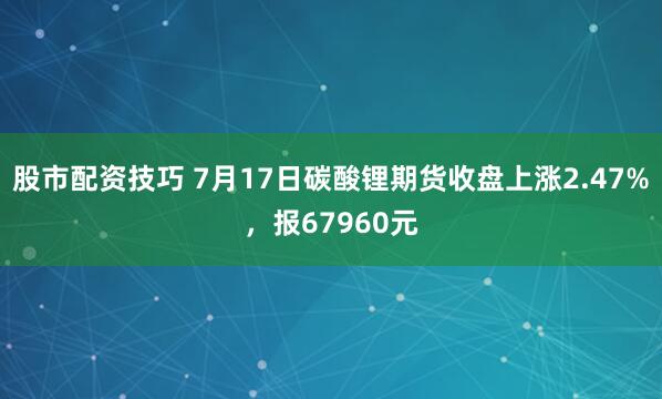 股市配资技巧 7月17日碳酸锂期货收盘上涨2.47%，报67960元