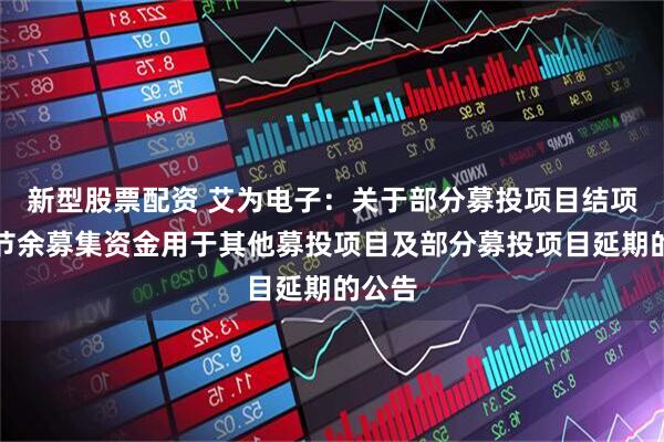 新型股票配资 艾为电子：关于部分募投项目结项并将节余募集资金用于其他募投项目及部分募投项目延期的公告
