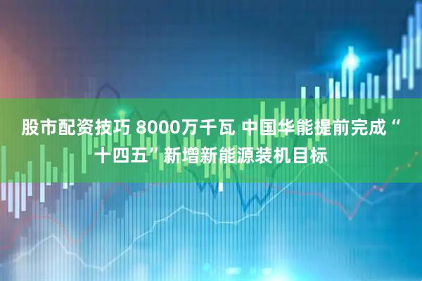 股市配资技巧 8000万千瓦 中国华能提前完成“十四五”新增新能源装机目标