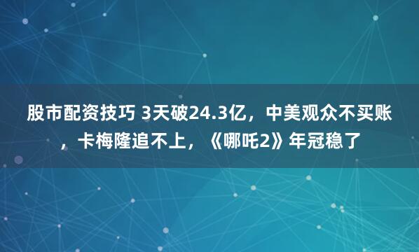 股市配资技巧 3天破24.3亿，中美观众不买账，卡梅隆追不上，《哪吒2》年冠稳了