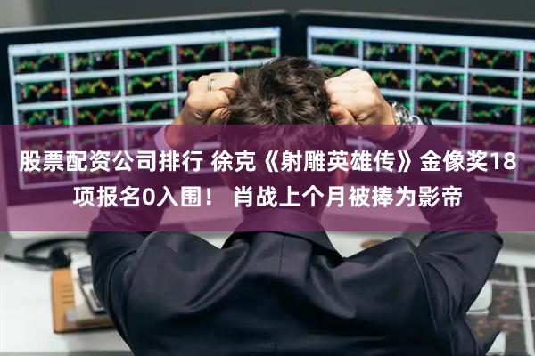 股票配资公司排行 徐克《射雕英雄传》金像奖18项报名0入围！ 肖战上个月被捧为影帝