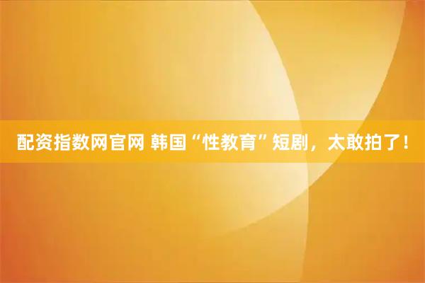 配资指数网官网 韩国“性教育”短剧，太敢拍了！