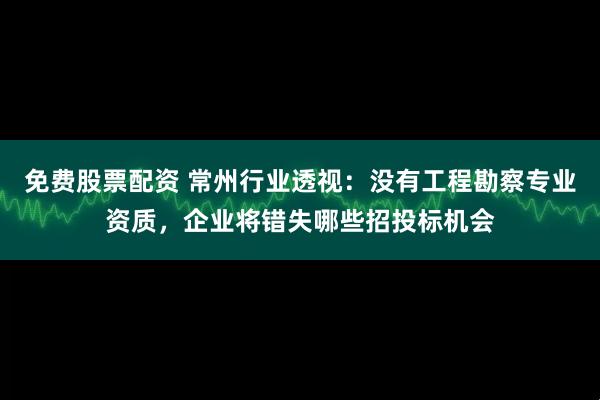 免费股票配资 常州行业透视：没有工程勘察专业资质，企业将错失哪些招投标机会